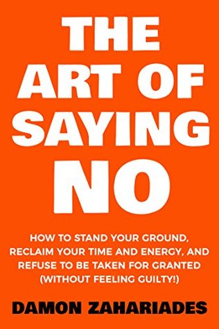 The Art Of Saying NO: How To Stand Your Ground, Reclaim Your Time And Energy, And Refuse To Be Taken For Granted (Without Feeling Guilty!)