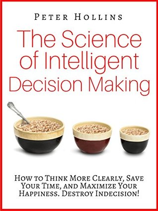 The Science of Intelligent Decision Making: How to Think More Clearly, Save Your Time, and Maximize Your Happiness. Destroy Indecision!