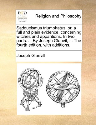 Sadducismus Triumphatus: Or, a Full and Plain Evidence, Concerning Witches and Apparitions. in Two Parts. ... by Joseph Glanvil, ... the Fourth Edition, with Additions.