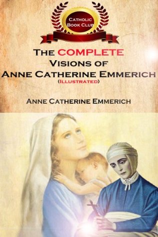 The Complete Visions of Anne Catherine Emmerich (Illustrated): The Lowly Life and Bitter Passion of Our Lord Jesus Christ and His Mother