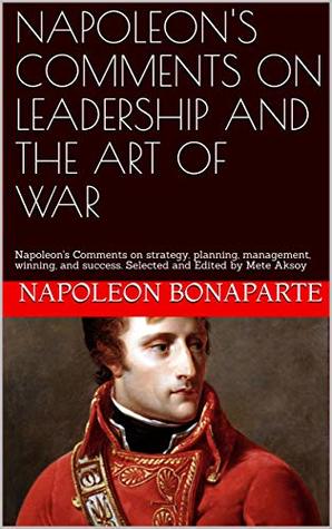 NAPOLEON'S COMMENTS ON LEADERSHIP AND THE ART OF WAR: Napoleon's Comments on strategy, planning, management, winning, and success. Selected and Edited by Mete Aksoy