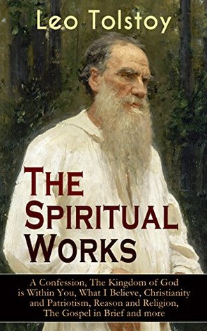 The Spiritual Works of Leo Tolstoy: A Confession, The Kingdom of God is Within You, What I Believe, Christianity and Patriotism, Reason and Religion, The ... Kind Youth and Correspondences with Gandhi)