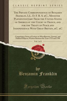 The Private Correspondence of Benjamin Franklin, LL. D. F. R. S. &c., Minister Plenipotentiary from the United States of America at the Court of France, and for the Treaty of Peace and Independence with Great Britain, &c. &c, Vol. 1 of 2: Comprising a Ser