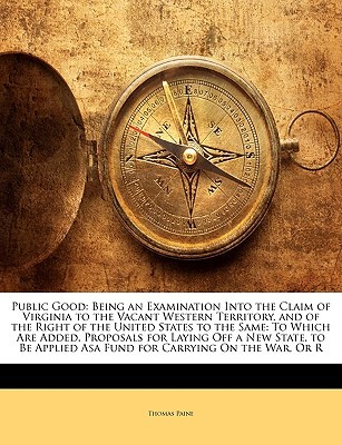Public Good: Being an Examination Into the Claim of Virginia to the Vacant Western Territory and of the Right of the United States to the Same to Which Are Added, Proposals for Laying Off a New State, to Be Applied Asa Fund for Carrying on the War