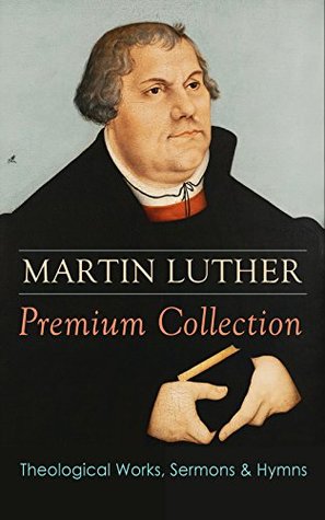 MARTIN LUTHER Premium Collection: Theological Works, Sermons & Hymns: The Ninety-five Theses, The Bondage of the Will, A Treatise on Christian Liberty, ... Prayers, Hymns, Letters and many more