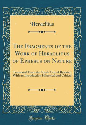 The Fragments of the Work of Heraclitus of Ephesus on Nature: Translated from the Greek Text of Bywater, with an Introduction Historical and Critical (Classic Reprint)