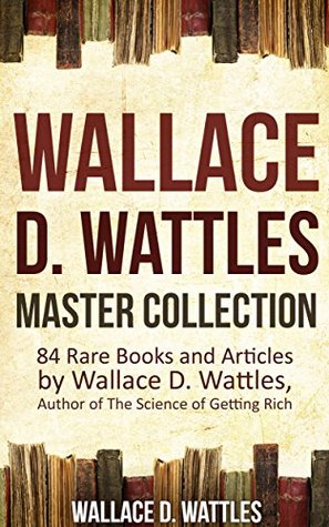 Wallace D. Wattles Master Collection (Annotated and Illustrated): 84 Rare Books and Articles by Wallace D. Wattles, Author of The Science of Getting Rich