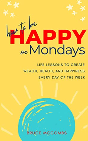 How to Be Happy on Mondays: Life Lessons To Acquire Wealth, Health, and Happiness Every Day of the Week