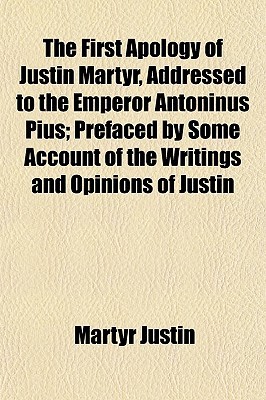 The First Apology of Justin Martyr, Addressed to the Emperor Antoninus Pius; Prefaced by Some Account of the Writings and Opinions of Justin