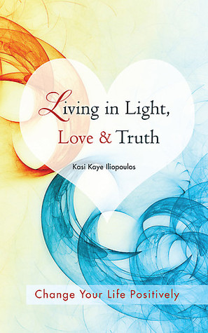 Living in Light, Love & Truth: You Can Positively Change Your Life by Living in Light, Love, & Truth-Awareness + Reflection + Learning + Application