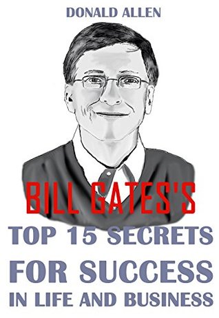 Bill Gates' Top 15 Secrets For Success In Life And Business: Rationed Short Guide For Mature Minds That Seek Good Advice And Not To Be Lectured (Easy To Read, Straight To The Point, Zero Fluff)