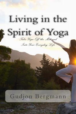 Living in the Spirit of Yoga: Take Yoga Off the Mat and Into Your Everyday Life