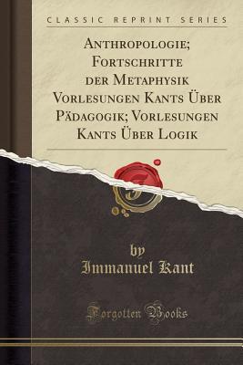 Anthropologie; Fortschritte Der Metaphysik Vorlesungen Kants �ber P�dagogik; Vorlesungen Kants �ber Logik (Classic Reprint)