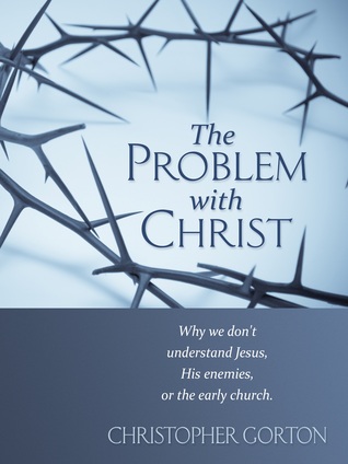 The Problem With Christ: Why we don't understand Jesus, His enemies, or the early Church