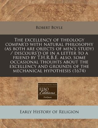 The Excellency of Theology Compar'd with Natural Philosophy (as Both Are Objects of Men's Study) / Discours'd of in a Letter to a Friend by T.H.R.B.E, Also, Some Occasional Thouhts about the Excellency and Grounds of the Mechanical Hypothesis (1674)