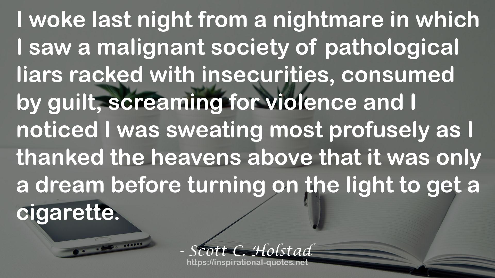 Scott C. Holstad quote : I woke last night from a nightmare in which I saw a malignant society of pathological liars racked with insecurities, consumed by guilt, screaming for violence and I noticed I was sweating most profusely as I thanked the heavens above that it was only a dream before turning on the light to get a cigarette.