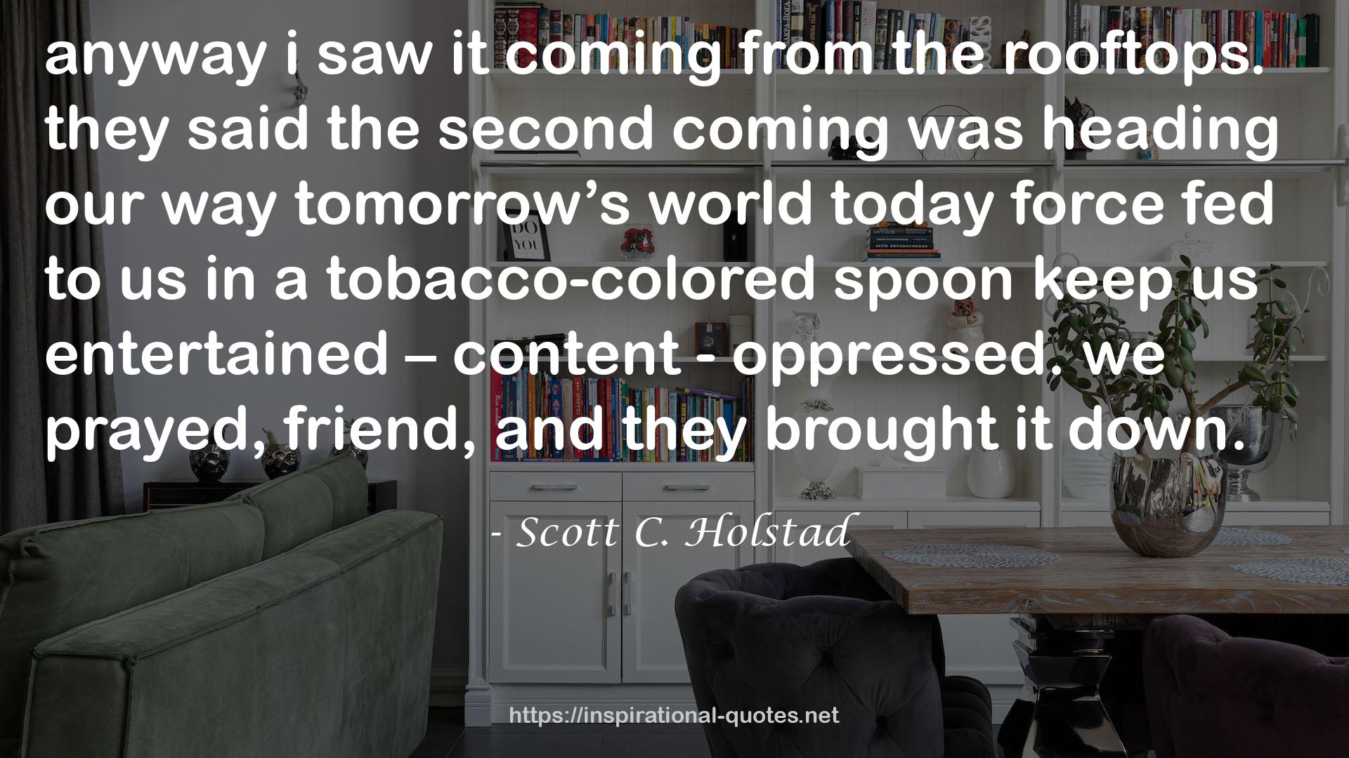 Scott C. Holstad quote : anyway i saw it coming from the rooftops. they said the second coming was heading our way tomorrow’s world today force fed to us in a tobacco-colored spoon keep us entertained – content - oppressed. we prayed, friend, and they brought it down.