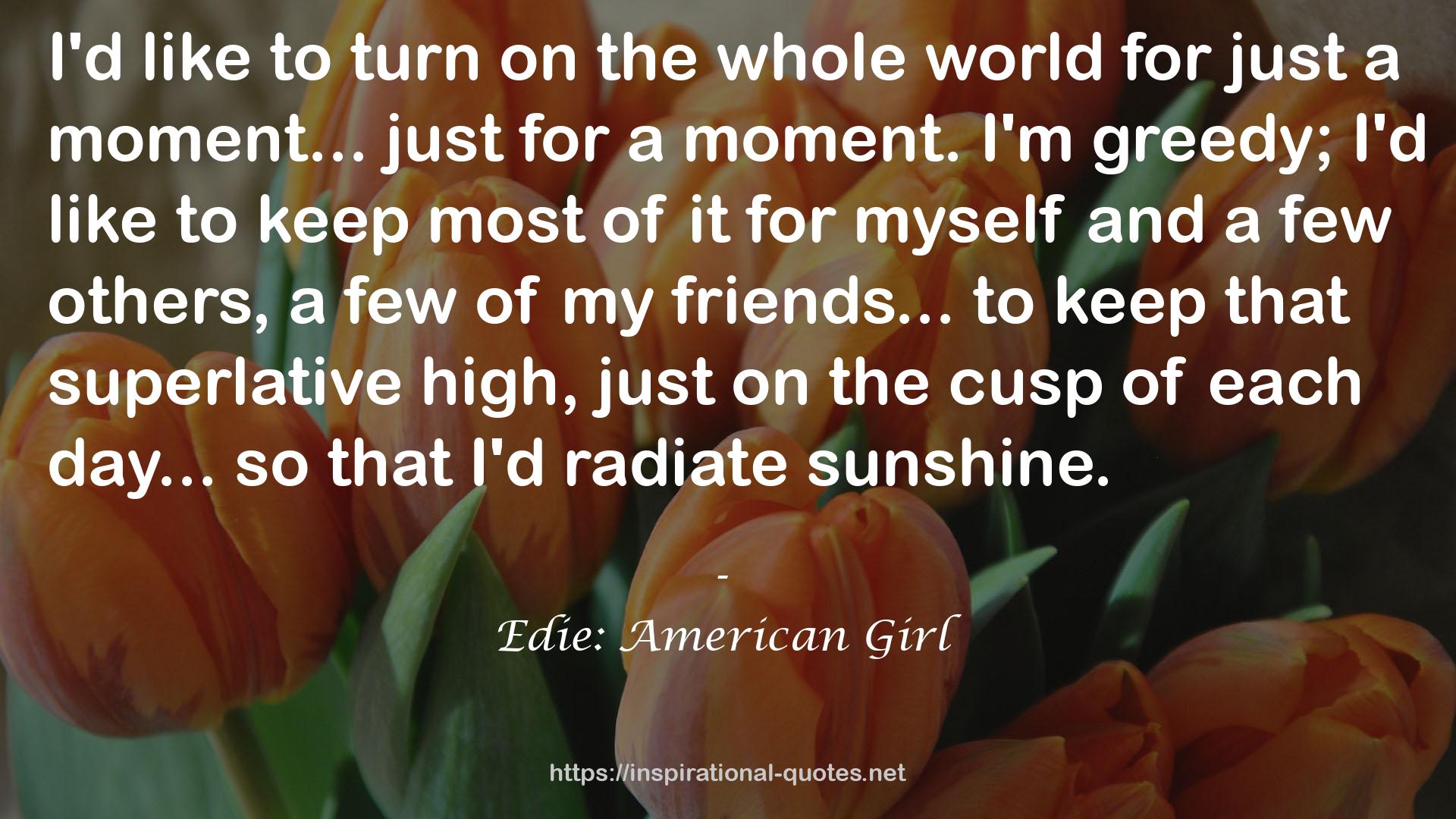  quote : I'd like to turn on the whole world for just a moment... just for a moment. I'm greedy; I'd like to keep most of it for myself and a few others, a few of my friends... to keep that superlative high, just on the cusp of each day... so that I'd radiate sunshine.
