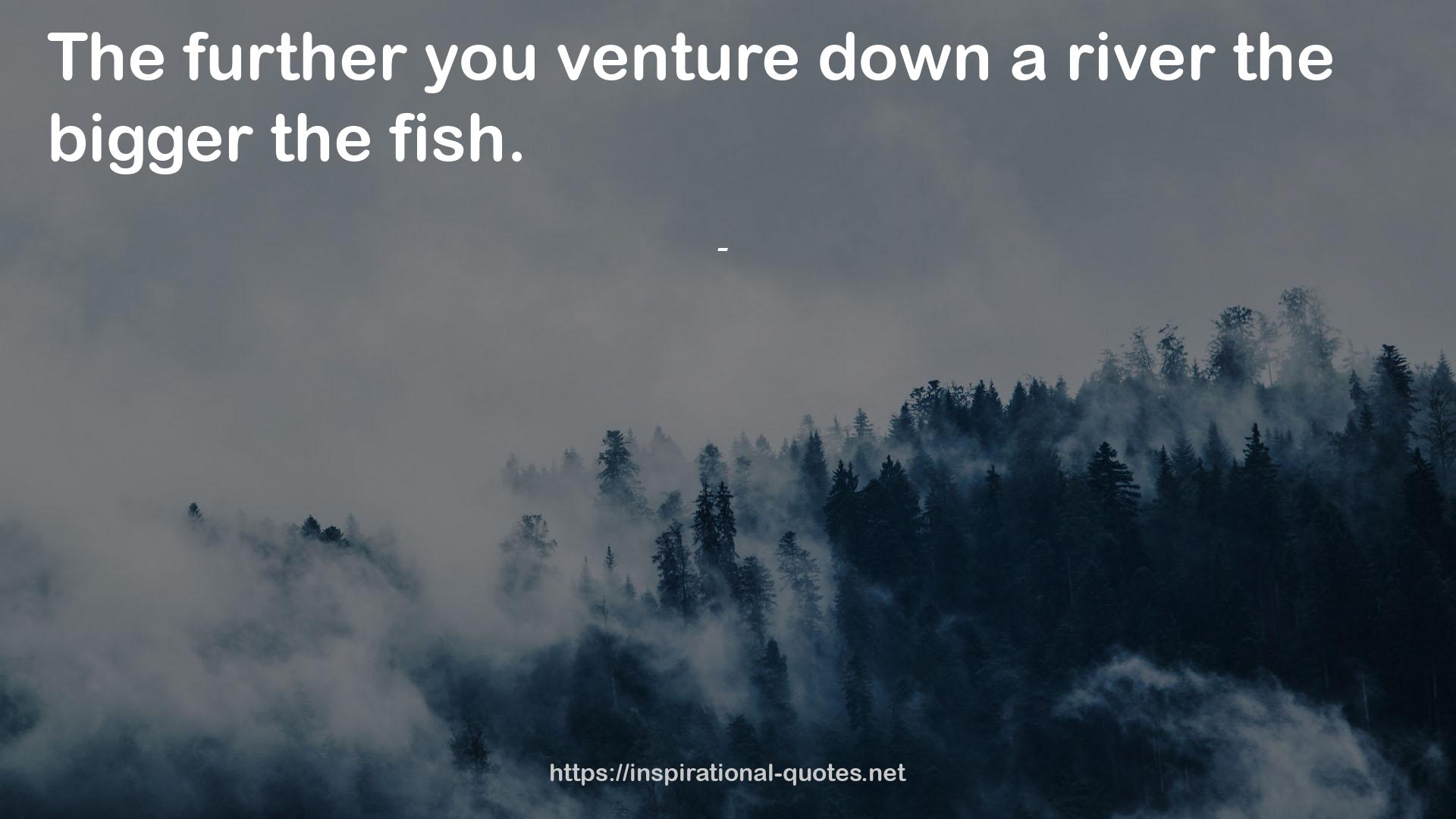  quote : The further you venture down a river the bigger the fish.