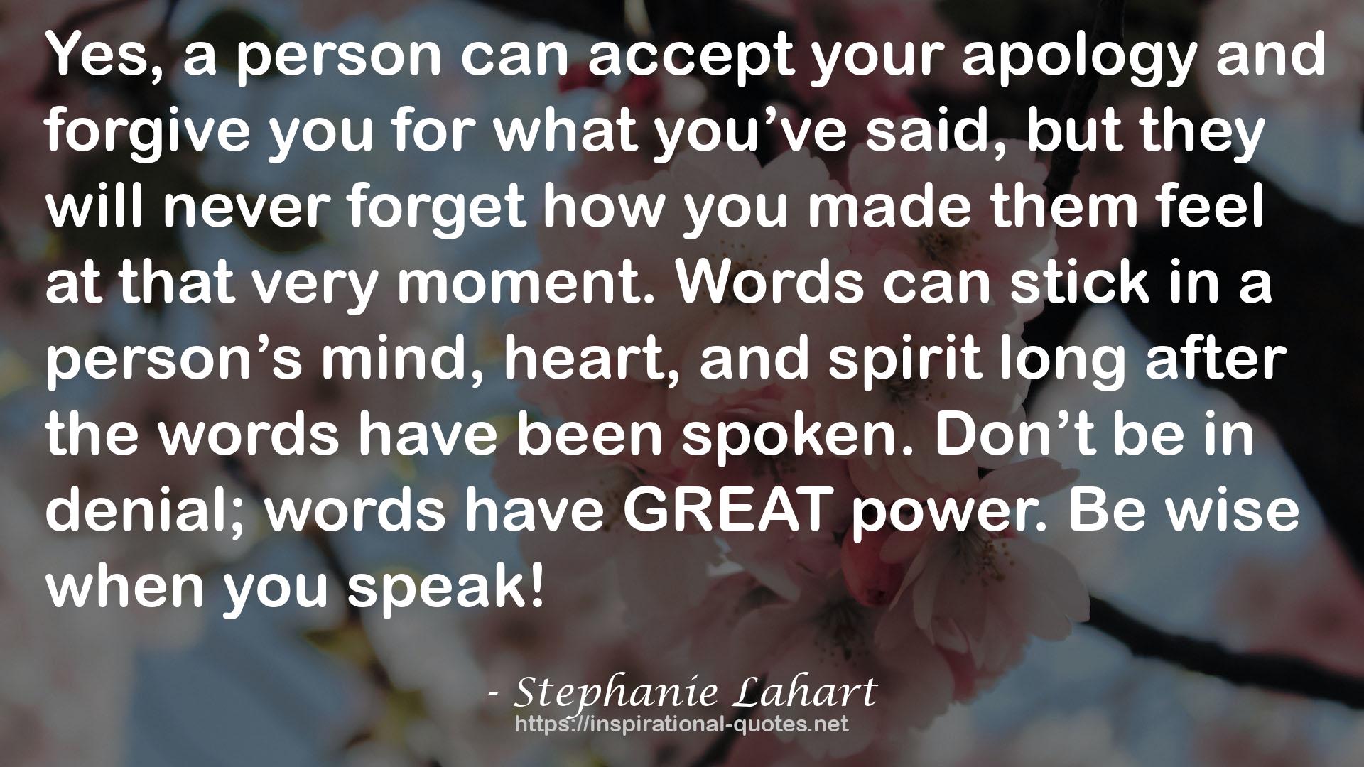 Stephanie Lahart quote : Yes, a person can accept your apology and forgive you for what you’ve said, but they will never forget how you made them feel at that very moment. Words can stick in a person’s mind, heart, and spirit long after the words have been spoken. Don’t be in denial; words have GREAT power. Be wise when you speak!