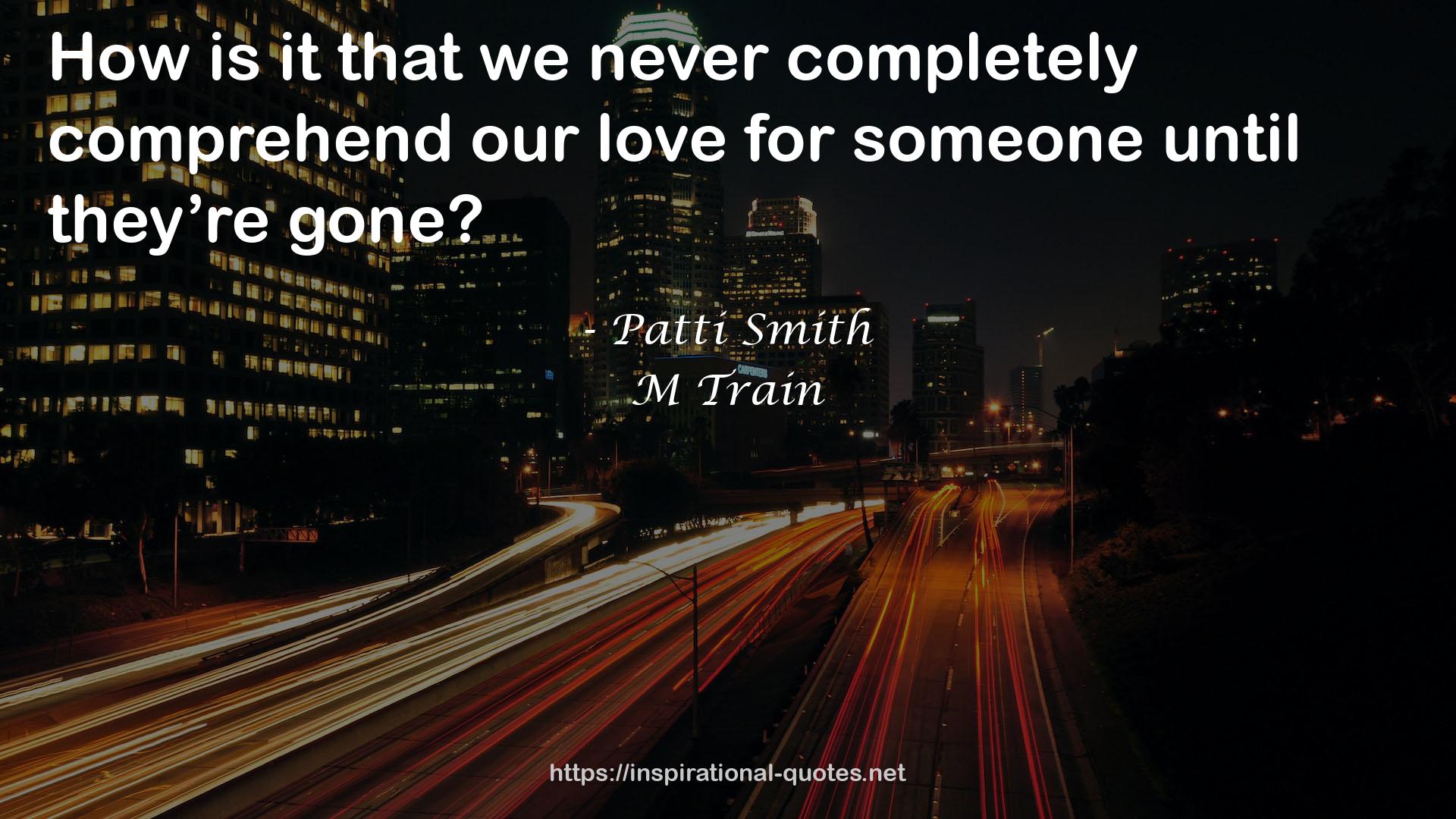 Patti Smith quote : How is it that we never completely comprehend our love for someone until they’re gone?
