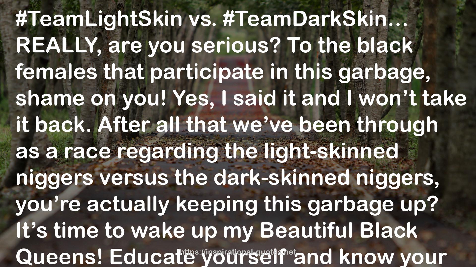 Stephanie Lahart quote : #TeamLightSkin vs. #TeamDarkSkin… REALLY, are you serious? To the black females that participate in this garbage, shame on you! Yes, I said it and I won’t take it back. After all that we’ve been through as a race regarding the light-skinned niggers versus the dark-skinned niggers, you’re actually keeping this garbage up? It’s time to wake up my Beautiful Black Queens! Educate yourself and know your history. This shouldn’t be something that we’re entertaining. WE are #TeamMelanin! Period. Enough of the foolishness! Respect yourself. Respect our race. We should be building one another up, not tearing each other down. Melanin is Exquisite Beauty in EVERY shade. Together, WE are strong, unstoppable, and powerful. Enough is enough! I encourage you to stop participating in things that keep us divided. Real Talk!