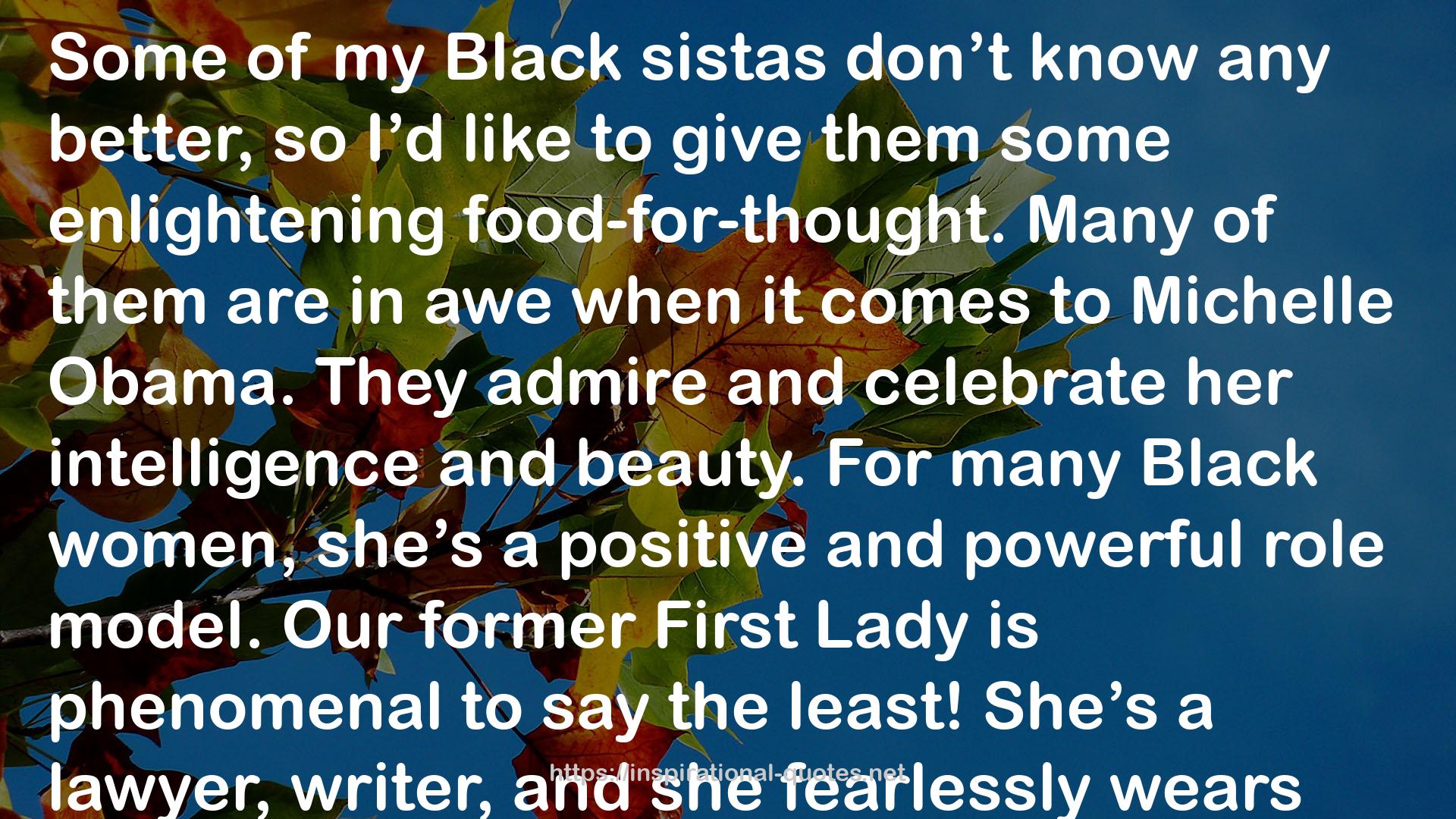 Stephanie Lahart quote : Some of my Black sistas don’t know any better, so I’d like to give them some enlightening food-for-thought. Many of them are in awe when it comes to Michelle Obama. They admire and celebrate her intelligence and beauty. For many Black women, she’s a positive and powerful role model. Our former First Lady is phenomenal to say the least! She’s a lawyer, writer, and she fearlessly wears many other hats with integrity and grace. But, here’s what I’d like to point out: If you can admire and celebrate her, why can’t you do the same for YOUR family and friends? Why is it that when people that you personally know obtain degrees, start a successful business, buy a home, are financially secure, happily married, etc… Here you go hatin’ on them. Why can’t you genuinely be happy for them and share in their greatness? I encourage you to celebrate the Black women around you, too!