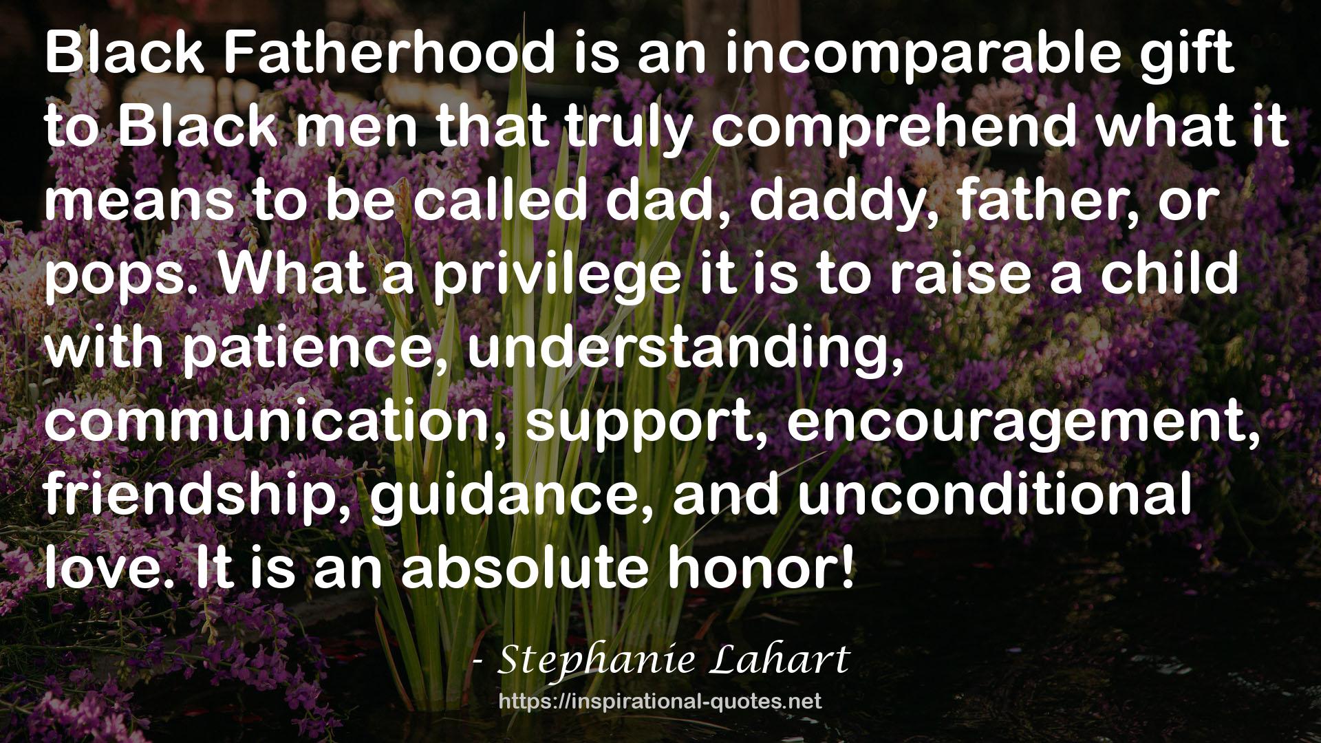 Stephanie Lahart quote : Black Fatherhood is an incomparable gift to Black men that truly comprehend what it means to be called dad, daddy, father, or pops. What a privilege it is to raise a child with patience, understanding, communication, support, encouragement, friendship, guidance, and unconditional love. It is an absolute honor!