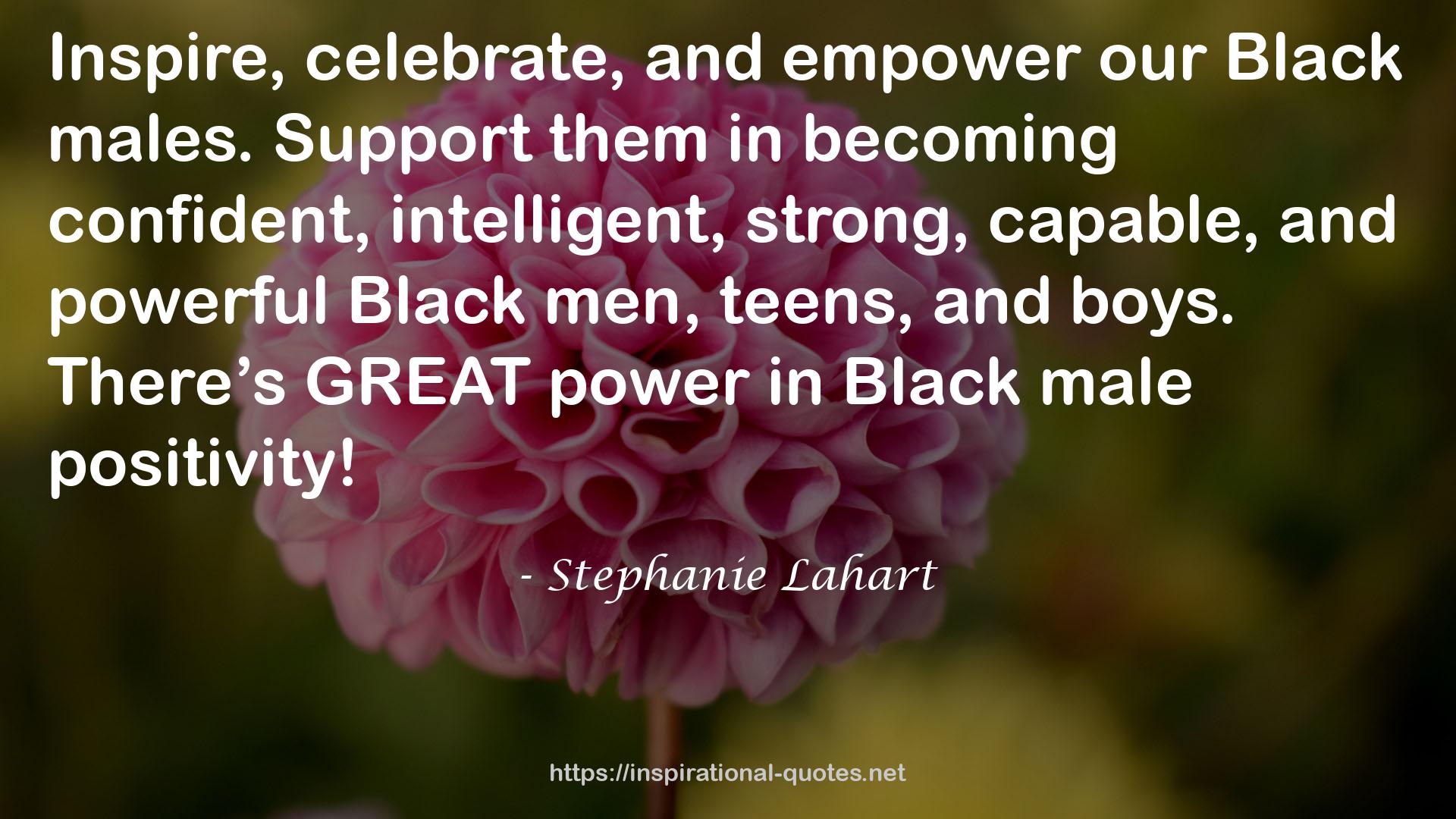 Stephanie Lahart quote : Inspire, celebrate, and empower our Black males. Support them in becoming confident, intelligent, strong, capable, and powerful Black men, teens, and boys. There’s GREAT power in Black male positivity!