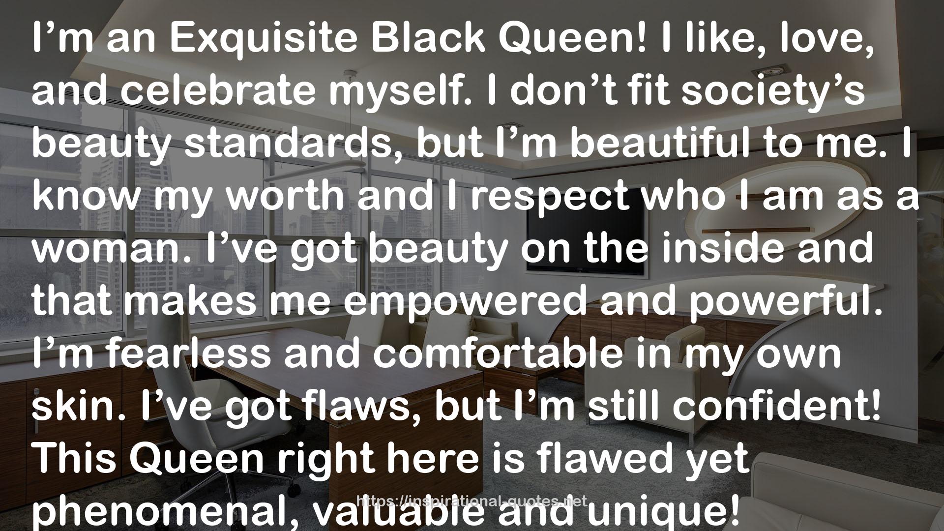 Stephanie Lahart quote : I’m an Exquisite Black Queen! I like, love, and celebrate myself. I don’t fit society’s beauty standards, but I’m beautiful to me. I know my worth and I respect who I am as a woman. I’ve got beauty on the inside and that makes me empowered and powerful. I’m fearless and comfortable in my own skin. I’ve got flaws, but I’m still confident! This Queen right here is flawed yet phenomenal, valuable and unique!
