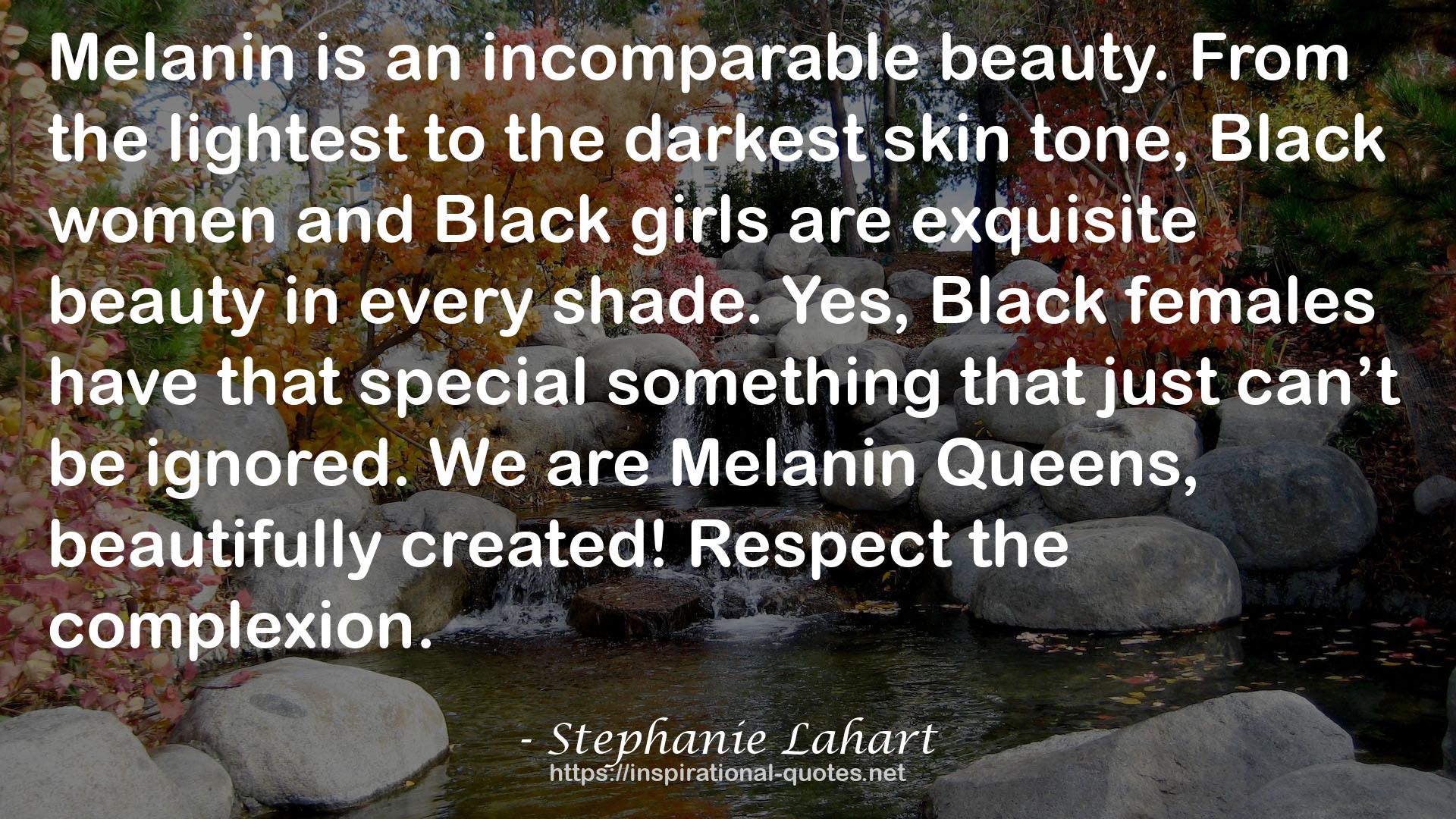 Stephanie Lahart quote : Melanin is an incomparable beauty. From the lightest to the darkest skin tone, Black women and Black girls are exquisite beauty in every shade. Yes, Black females have that special something that just can’t be ignored. We are Melanin Queens, beautifully created! Respect the complexion.