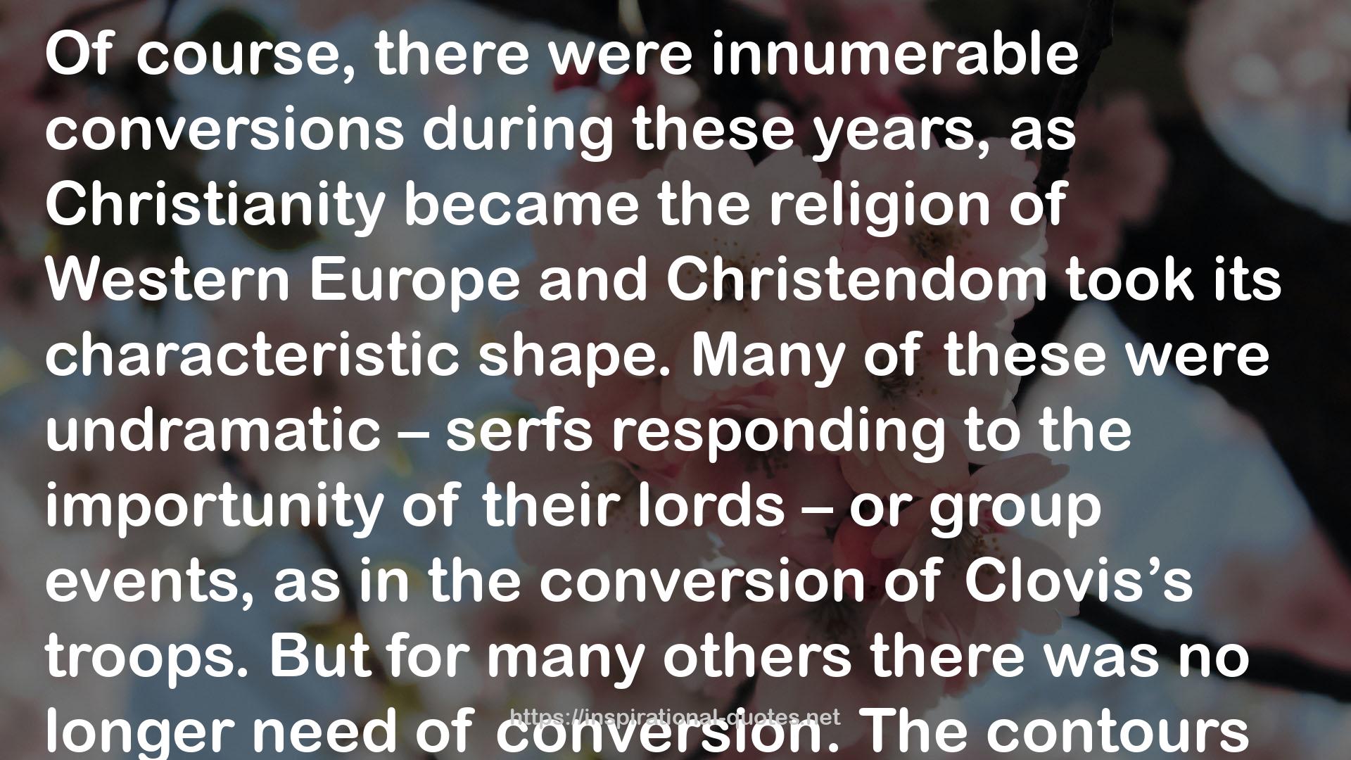  quote : Of course, there were innumerable conversions during these years, as Christianity became the religion of Western Europe and Christendom took its characteristic shape. Many of these were undramatic – serfs responding to the importunity of their lords – or group events, as in the conversion of Clovis’s troops. But for many others there was no longer need of conversion. The contours of Christian experience had shifted. Whereas up to the time of Augustine there had been four stages of initiation and incorporation into the church, there were no typically two. The first stage was brief and obligatory – baptism in the days or months after birth. The second stage would happen later and would take longer – if it took place at all – when confirmation happened and when parents instructed their children and godparents instructed their godchildren in the beliefs and behavior of the Christian church. Indeed, at this time of the rapid spread of Christianity into new territories, it was vitally necessary that the baptizands be taught well. The heroic and valorous values of the folk, the glorious narratives of warriors, the adulation of wealth and strength – all of these were as firmly in place in seventh-century Gaul as the pagan values and narratives had been in third-century Rome. If Christianity were to be a religion of revelation that could challenge the commonplaces of Gallic society, if new habits were to be taught and new role models were to be adopted, there would have to be some form of postbaptismal pastoral follow-up.