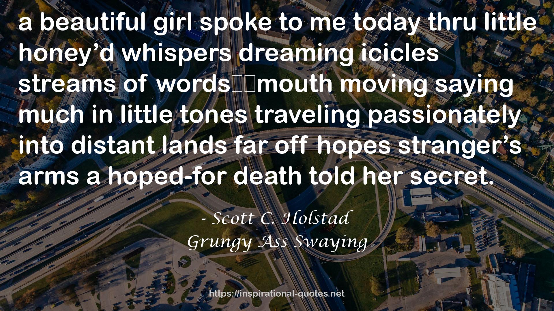 Scott C. Holstad quote : a beautiful girl spoke to me today thru little honey’d whispers dreaming icicles streams of words		mouth moving saying much in little tones traveling passionately into distant lands far off hopes stranger’s arms a hoped-for death told her secret.