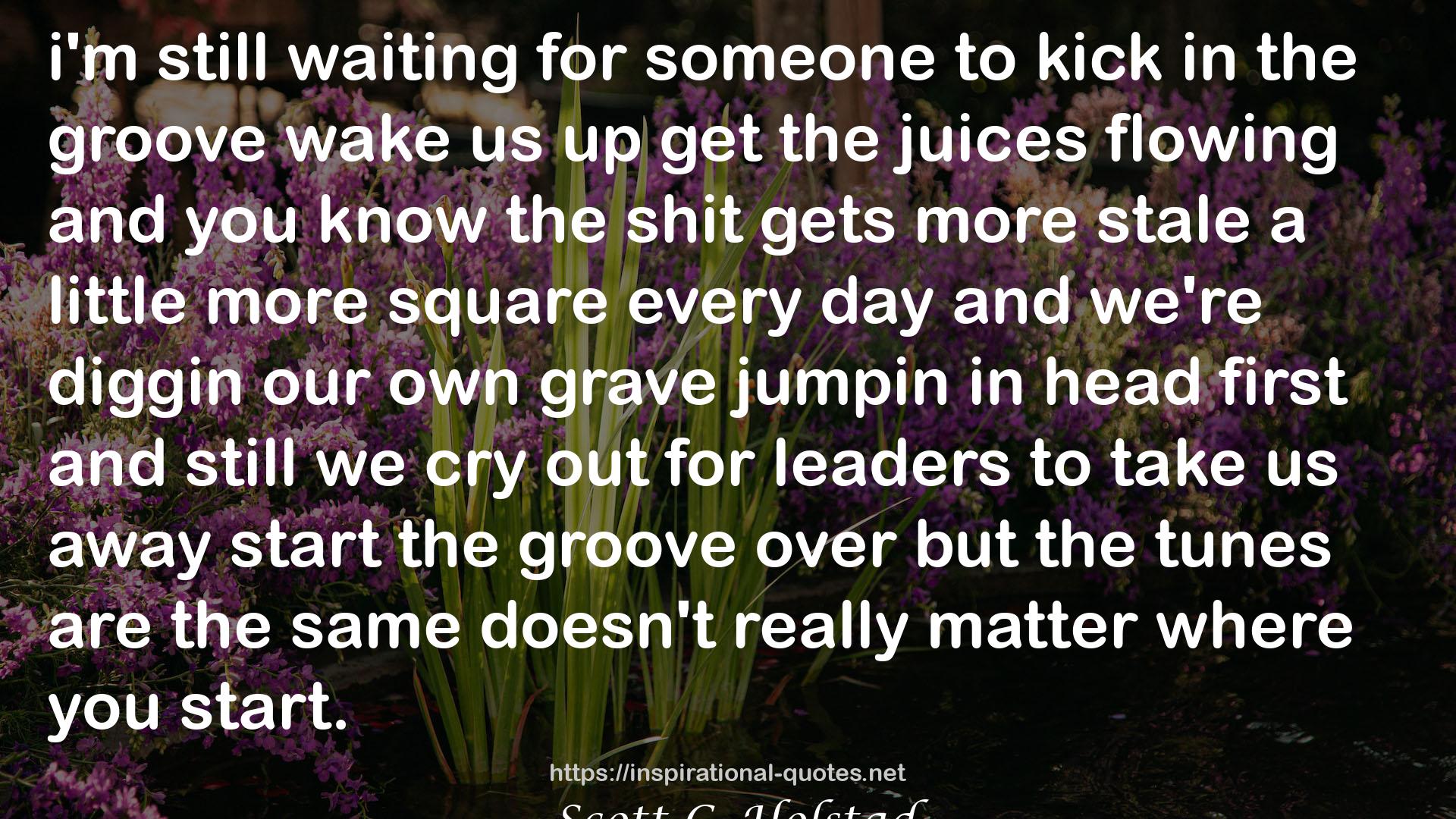 Scott C. Holstad quote : i'm still waiting for someone to kick in the groove wake us up get the juices flowing and you know the shit gets more stale a little more square every day and we're diggin our own grave jumpin in head first and still we cry out for leaders to take us away start the groove over but the tunes are the same doesn't really matter where you start.