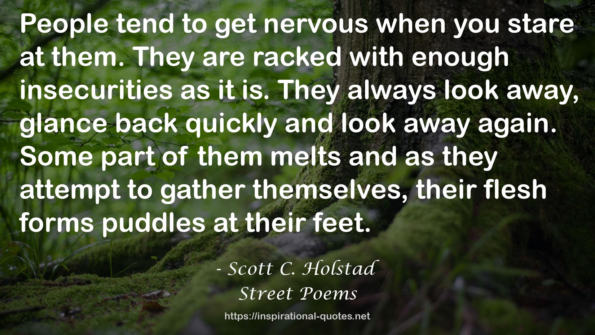 Scott C. Holstad quote : People tend to get nervous when you stare at them. They are racked with enough insecurities as it is. They always look away, glance back quickly and look away again. Some part of them melts and as they attempt to gather themselves, their flesh forms puddles at their feet.